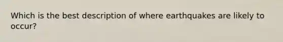 Which is the best description of where earthquakes are likely to occur?