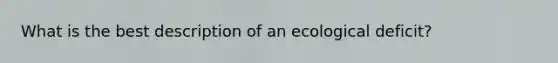 What is the best description of an ecological deficit?