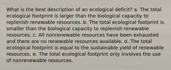 What is the best description of an ecological deficit? a. The total ecological footprint is larger than the biological capacity to replenish renewable resources. b. The total ecological footprint is smaller than the biological capacity to replenish renewable resources. c. All nonrenewable resources have been exhausted and there are no renewable resources available. d. The total ecological footprint is equal to the sustainable yield of renewable resources. e. The total ecological footprint only involves the use of nonrenewable resources.