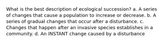 What is the best description of ecological succession? a. A series of changes that cause a population to increase or decrease. b. A series of gradual changes that occur after a disturbance. c. Changes that happen after an invasive species establishes in a community. d. An INSTANT change caused by a disturbance