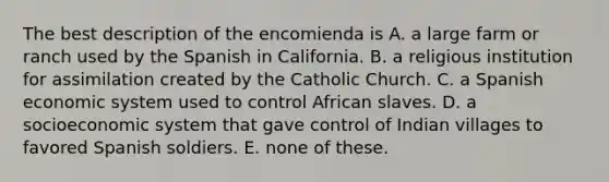 The best description of the encomienda is A. a large farm or ranch used by the Spanish in California. B. a religious institution for assimilation created by the Catholic Church. C. a Spanish economic system used to control African slaves. D. a socioeconomic system that gave control of Indian villages to favored Spanish soldiers. E. none of these.