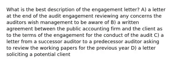 What is the best description of the engagement letter? A) a letter at the end of the audit engagement reviewing any concerns the auditors wish management to be aware of B) a written agreement between the public accounting firm and the client as to the terms of the engagement for the conduct of the audit C) a letter from a successor auditor to a predecessor auditor asking to review the working papers for the previous year D) a letter soliciting a potential client