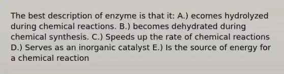 The best description of enzyme is that it: A.) ecomes hydrolyzed during chemical reactions. B.) becomes dehydrated during chemical synthesis. C.) Speeds up the rate of chemical reactions D.) Serves as an inorganic catalyst E.) Is the source of energy for a chemical reaction