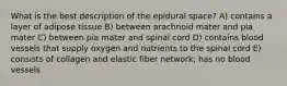 What is the best description of the epidural space? A) contains a layer of adipose tissue B) between arachnoid mater and pia mater C) between pia mater and spinal cord D) contains blood vessels that supply oxygen and nutrients to the spinal cord E) consists of collagen and elastic fiber network; has no blood vessels