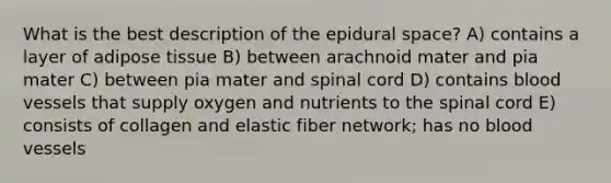 What is the best description of the epidural space? A) contains a layer of adipose tissue B) between arachnoid mater and pia mater C) between pia mater and spinal cord D) contains blood vessels that supply oxygen and nutrients to the spinal cord E) consists of collagen and elastic fiber network; has no blood vessels