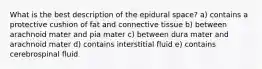 What is the best description of the epidural space? a) contains a protective cushion of fat and connective tissue b) between arachnoid mater and pia mater c) between dura mater and arachnoid mater d) contains interstitial fluid e) contains cerebrospinal fluid