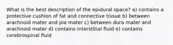 What is the best description of the epidural space? a) contains a protective cushion of fat and connective tissue b) between arachnoid mater and pia mater c) between dura mater and arachnoid mater d) contains interstitial fluid e) contains cerebrospinal fluid