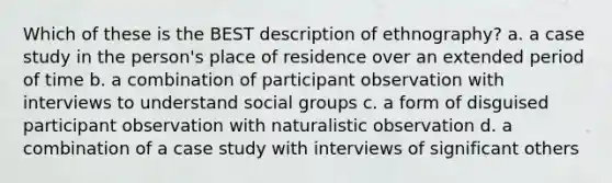 Which of these is the BEST description of ethnography? a. a case study in the person's place of residence over an extended period of time b. a combination of participant observation with interviews to understand social groups c. a form of disguised participant observation with naturalistic observation d. a combination of a case study with interviews of significant others