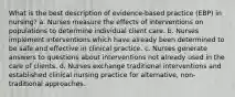 What is the best description of evidence-based practice (EBP) in nursing? a. Nurses measure the effects of interventions on populations to determine individual client care. b. Nurses implement interventions which have already been determined to be safe and effective in clinical practice. c. Nurses generate answers to questions about interventions not already used in the care of clients. d. Nurses exchange traditional interventions and established clinical nursing practice for alternative, non-traditional approaches.