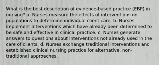 What is the best description of evidence-based practice (EBP) in nursing? a. Nurses measure the effects of interventions on populations to determine individual client care. b. Nurses implement interventions which have already been determined to be safe and effective in clinical practice. c. Nurses generate answers to questions about interventions not already used in the care of clients. d. Nurses exchange traditional interventions and established clinical nursing practice for alternative, non-traditional approaches.