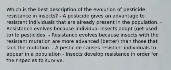 Which is the best description of the evolution of pesticide resistance in insects? - A pesticide gives an advantage to resistant individuals that are already present in the population. - Resistance evolves because individual insects adapt (get used to) to pesticides. - Resistance evolves because insects with the resistant mutation are more advanced (better) than those that lack the mutation. - A pesticide causes resistant individuals to appear in a population - Insects develop resistance in order for their species to survive.