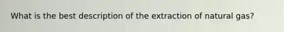 What is the best description of the extraction of natural gas?