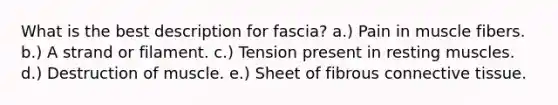 What is the best description for fascia? a.) Pain in muscle fibers. b.) A strand or filament. c.) Tension present in resting muscles. d.) Destruction of muscle. e.) Sheet of fibrous <a href='https://www.questionai.com/knowledge/kYDr0DHyc8-connective-tissue' class='anchor-knowledge'>connective tissue</a>.