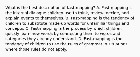 What is the best description of fast-mapping? A. Fast-mapping is the internal dialogue children use to think, review, decide, and explain events to themselves. B. Fast-mapping is the tendency of children to substitute made-up words for unfamiliar things and concepts. C. Fast-mapping is the process by which children quickly learn new words by connecting them to words and categories they already understand. D. Fast-mapping is the tendency of children to use the rules of grammar in situations where those rules do not apply.