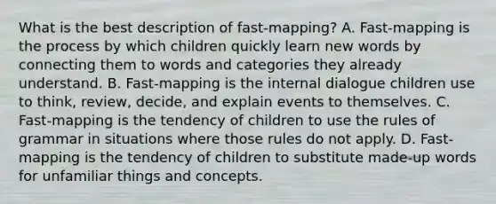 What is the best description of fast-mapping? A. Fast-mapping is the process by which children quickly learn new words by connecting them to words and categories they already understand. B. Fast-mapping is the internal dialogue children use to think, review, decide, and explain events to themselves. C. Fast-mapping is the tendency of children to use the rules of grammar in situations where those rules do not apply. D. Fast-mapping is the tendency of children to substitute made-up words for unfamiliar things and concepts.