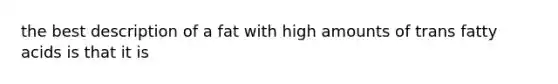 the best description of a fat with high amounts of trans fatty acids is that it is