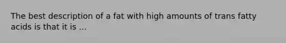 The best description of a fat with high amounts of trans fatty acids is that it is ...