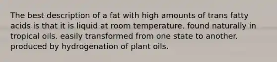 The best description of a fat with high amounts of trans fatty acids is that it is liquid at room temperature. found naturally in tropical oils. easily transformed from one state to another. produced by hydrogenation of plant oils.