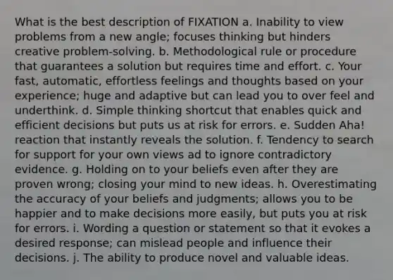 What is the best description of FIXATION a. Inability to view problems from a new angle; focuses thinking but hinders creative problem-solving. b. Methodological rule or procedure that guarantees a solution but requires time and effort. c. Your fast, automatic, effortless feelings and thoughts based on your experience; huge and adaptive but can lead you to over feel and underthink. d. Simple thinking shortcut that enables quick and efficient decisions but puts us at risk for errors. e. Sudden Aha! reaction that instantly reveals the solution. f. Tendency to search for support for your own views ad to ignore contradictory evidence. g. Holding on to your beliefs even after they are proven wrong; closing your mind to new ideas. h. Overestimating the accuracy of your beliefs and judgments; allows you to be happier and to make decisions more easily, but puts you at risk for errors. i. Wording a question or statement so that it evokes a desired response; can mislead people and influence their decisions. j. The ability to produce novel and valuable ideas.