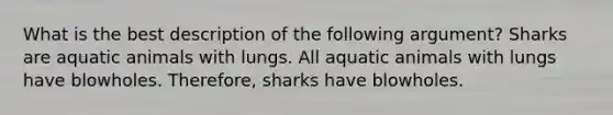 What is the best description of the following argument? Sharks are aquatic animals with lungs. All aquatic animals with lungs have blowholes. Therefore, sharks have blowholes.