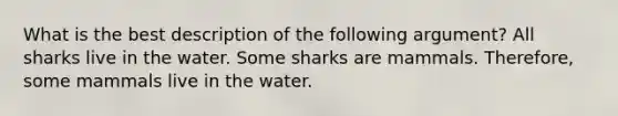 What is the best description of the following argument? All sharks live in the water. Some sharks are mammals. Therefore, some mammals live in the water.