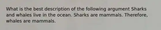 What is the best description of the following argument Sharks and whales live in the ocean. Sharks are mammals. Therefore, whales are mammals.