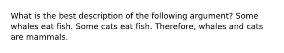 What is the best description of the following argument? Some whales eat fish. Some cats eat fish. Therefore, whales and cats are mammals.