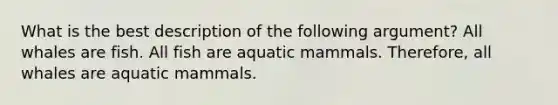 What is the best description of the following argument? All whales are fish. All fish are aquatic mammals. Therefore, all whales are aquatic mammals.