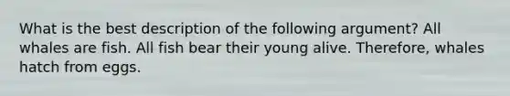 What is the best description of the following argument? All whales are fish. All fish bear their young alive. Therefore, whales hatch from eggs.