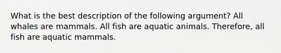 What is the best description of the following argument? All whales are mammals. All fish are aquatic animals. Therefore, all fish are aquatic mammals.