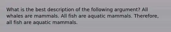 What is the best description of the following argument? All whales are mammals. All fish are aquatic mammals. Therefore, all fish are aquatic mammals.