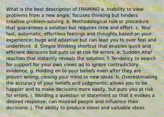 What is the best description of FRAMING a. Inability to view problems from a new angle; focuses thinking but hinders creative problem-solving. b. Methodological rule or procedure that guarantees a solution but requires time and effort. c. Your fast, automatic, effortless feelings and thoughts based on your experience; huge and adaptive but can lead you to over feel and underthink. d. Simple thinking shortcut that enables quick and efficient decisions but puts us at risk for errors. e. Sudden Aha! reaction that instantly reveals the solution. f. Tendency to search for support for your own views ad to ignore contradictory evidence. g. Holding on to your beliefs even after they are proven wrong; closing your mind to new ideas. h. Overestimating the accuracy of your beliefs and judgments; allows you to be happier and to make decisions more easily, but puts you at risk for errors. i. Wording a question or statement so that it evokes a desired response; can mislead people and influence their decisions. j. The ability to produce novel and valuable ideas.