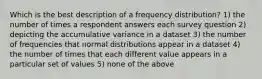 Which is the best description of a frequency distribution? 1) the number of times a respondent answers each survey question 2) depicting the accumulative variance in a dataset 3) the number of frequencies that normal distributions appear in a dataset 4) the number of times that each different value appears in a particular set of values 5) none of the above