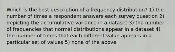 Which is the best description of a frequency distribution? 1) the number of times a respondent answers each survey question 2) depicting the accumulative variance in a dataset 3) the number of frequencies that normal distributions appear in a dataset 4) the number of times that each different value appears in a particular set of values 5) none of the above