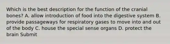 Which is the best description for the function of the cranial bones? A. allow introduction of food into the digestive system B. provide passageways for respiratory gases to move into and out of the body C. house the special sense organs D. protect the brain Submit