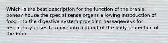 Which is the best description for the function of the cranial bones? house the special sense organs allowing introduction of food into the digestive system providing passageways for respiratory gases to move into and out of the body protection of the brain