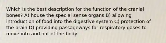 Which is the best description for the function of the cranial bones? A) house the special sense organs B) allowing introduction of food into the digestive system C) protection of the brain D) providing passageways for respiratory gases to move into and out of the body