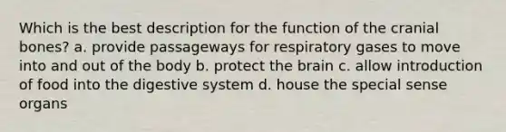 Which is the best description for the function of the cranial bones? a. provide passageways for respiratory gases to move into and out of the body b. protect the brain c. allow introduction of food into the digestive system d. house the special sense organs