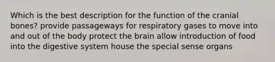 Which is the best description for the function of the cranial bones? provide passageways for respiratory gases to move into and out of the body protect the brain allow introduction of food into the digestive system house the special sense organs