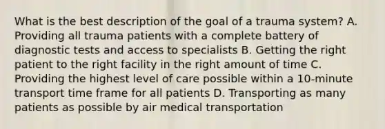 What is the best description of the goal of a trauma​ system? A. Providing all trauma patients with a complete battery of diagnostic tests and access to specialists B. Getting the right patient to the right facility in the right amount of time C. Providing the highest level of care possible within a​ 10-minute transport time frame for all patients D. Transporting as many patients as possible by air medical transportation