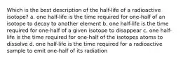 Which is the best description of the half-life of a radioactive isotope? a. one half-life is the time required for one-half of an isotope to decay to another element b. one half-life is the time required for one-half of a given isotope to disappear c. one half-life is the time required for one-half of the isotopes atoms to dissolve d. one half-life is the time required for a radioactive sample to emit one-half of its radiation