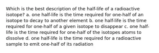 Which is the best description of the half-life of a radioactive isotope? a. one half-life is the time required for one-half of an isotope to decay to another element b. one half-life is the time required for one-half of a given isotope to disappear c. one half-life is the time required for one-half of the isotopes atoms to dissolve d. one half-life is the time required for a radioactive sample to emit one-half of its radiation