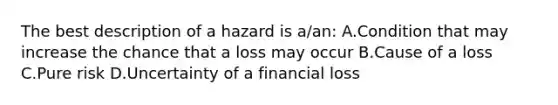 The best description of a hazard is a/an: A.Condition that may increase the chance that a loss may occur B.Cause of a loss C.Pure risk D.Uncertainty of a financial loss