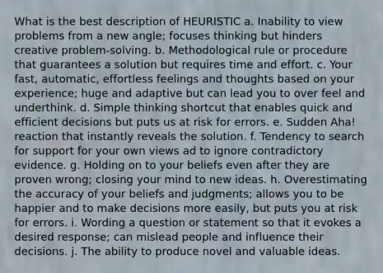 What is the best description of HEURISTIC a. Inability to view problems from a new angle; focuses thinking but hinders creative problem-solving. b. Methodological rule or procedure that guarantees a solution but requires time and effort. c. Your fast, automatic, effortless feelings and thoughts based on your experience; huge and adaptive but can lead you to over feel and underthink. d. Simple thinking shortcut that enables quick and efficient decisions but puts us at risk for errors. e. Sudden Aha! reaction that instantly reveals the solution. f. Tendency to search for support for your own views ad to ignore contradictory evidence. g. Holding on to your beliefs even after they are proven wrong; closing your mind to new ideas. h. Overestimating the accuracy of your beliefs and judgments; allows you to be happier and to make decisions more easily, but puts you at risk for errors. i. Wording a question or statement so that it evokes a desired response; can mislead people and influence their decisions. j. The ability to produce novel and valuable ideas.