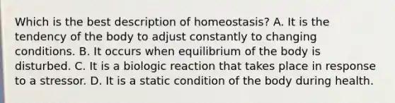 Which is the best description of homeostasis? A. It is the tendency of the body to adjust constantly to changing conditions. B. It occurs when equilibrium of the body is disturbed. C. It is a biologic reaction that takes place in response to a stressor. D. It is a static condition of the body during health.