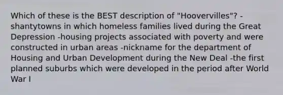 Which of these is the BEST description of "Hoovervilles"? -shantytowns in which homeless families lived during the Great Depression -housing projects associated with poverty and were constructed in urban areas -nickname for the department of Housing and Urban Development during the New Deal -the first planned suburbs which were developed in the period after World War I