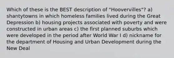 Which of these is the BEST description of "Hoovervilles"? a) shantytowns in which homeless families lived during the <a href='https://www.questionai.com/knowledge/k5xSuWRAxy-great-depression' class='anchor-knowledge'>great depression</a> b) housing projects associated with poverty and were constructed in urban areas c) the first planned suburbs which were developed in the period after World War I d) nickname for the department of Housing and Urban Development during <a href='https://www.questionai.com/knowledge/kJSTumESvi-the-new-deal' class='anchor-knowledge'>the new deal</a>