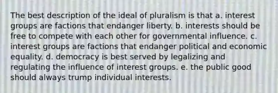 The best description of the ideal of pluralism is that a. interest groups are factions that endanger liberty. b. interests should be free to compete with each other for governmental influence. c. interest groups are factions that endanger political and economic equality. d. democracy is best served by legalizing and regulating the influence of interest groups. e. the public good should always trump individual interests.