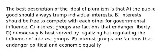 The best description of the ideal of pluralism is that A) the public good should always trump individual interests. B) interests should be free to compete with each other for governmental influence. C) interest groups are factions that endanger liberty. D) democracy is best served by legalizing but regulating the influence of interest groups. E) interest groups are factions that endanger political and economic equality.