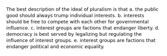 The best description of the ideal of pluralism is that a. the public good should always trump individual interests. b. interests should be free to compete with each other for governmental influence. c. interest groups are factions that endanger liberty. d. democracy is best served by legalizing but regulating the influence of interest groups. e. interest groups are factions that endanger political and economic equality.